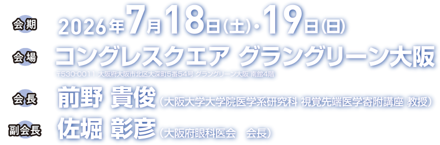 会期 2026年7月18日（土）・19日（日）会場 コングレスクエア グラングリーン大阪 〒530-0011 大阪府大阪市北区大深町5番54号 グラングリーン大阪 南館4階 会長 前野貴俊（大阪大学大学院医学系研究科 視覚先端医学寄附講座 教授）副会長 佐堀彰彦（大阪府眼科医会 会長）