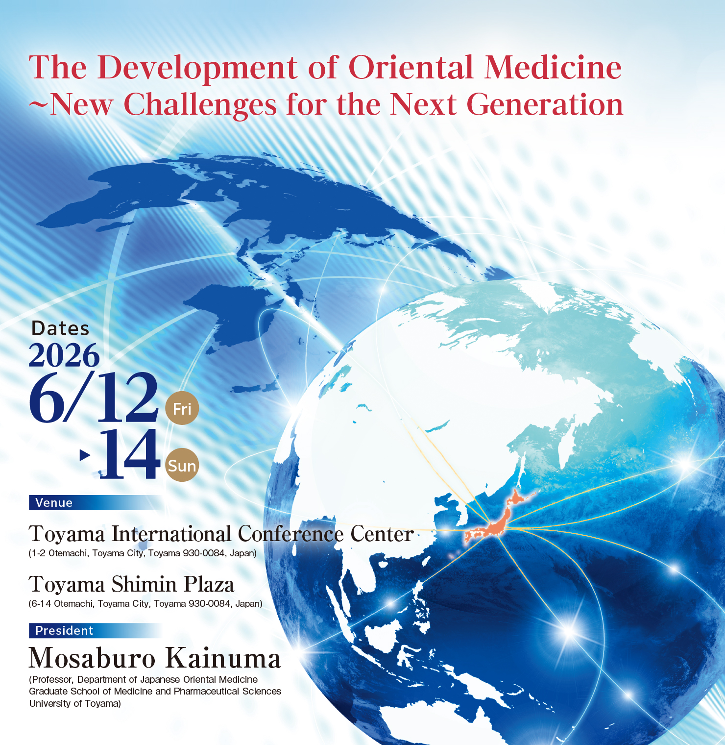 Theme: The Development of Oriental Medicine ~ New Challenges for the Next Generation / Dates: June 12 (Fri) - 14 (Sun), 2026 / Venue: Toyama International Conference Center & Toyama Shimin Plaza / President: Mosaburo Kainuma (Professor, Department of Japanese Oriental Medicine Graduate School of Medicine and Pharmaceutical Sciences University of Toyama)