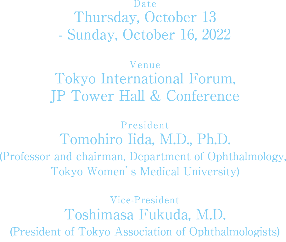 Date：Thursday, October 13 – Sunday, October 16, 2022. Venue：Tokyo International Forum, JP Tower Hall & Conference. President：Tomohiro Iida, M.D., Ph.D. Vice-President：Kimiko Fukushita, M.D.