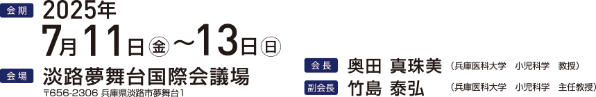 会期 2025年7月11日（金）～13日（日）会場 淡路夢舞台国際会議場 〒656-2306 兵庫県淡路市夢舞台1 会長 奥田真珠美 兵庫医科大学 小児科学 教授 副会長 竹島泰弘 兵庫医科大学 小児科学 主任教授