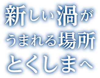 新しい渦がうまれる場所とくしまへ